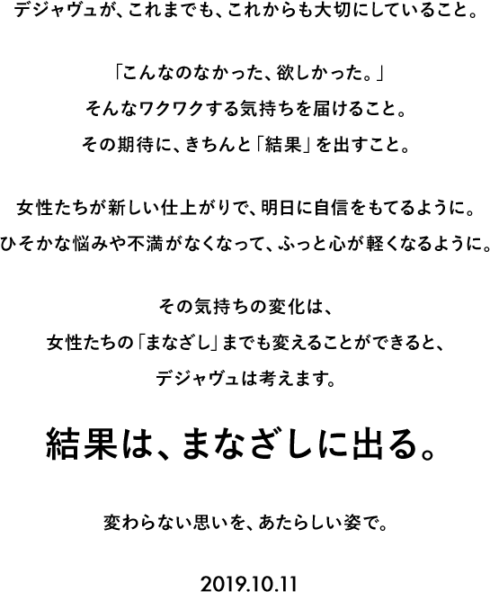 デジャヴュが、これまでも、これからも大切にしていること。「こんなのなかった、欲しかった。」そんなワクワクする気持ちを届けること。その期待に、きちんと「結果」を出すこと。女性たちが新しい仕上がりで、明日に自信をもてるように。ひそかな悩みや不満がなくなって、ふっと心が軽くなるように。その気持ちの変化は、女性たちの「まなざし」までも変えることができると、デジャヴュは考えます。結果は、まなざしに出る。変わらない思いを、あたらしい姿で。2019.10.11