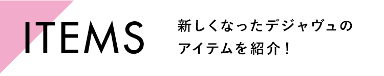 ITEMS 新しくなったデジャヴュのアイテムを紹介！